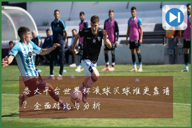 各大平台世界杯滚球买球谁更靠谱？全面对比与分析